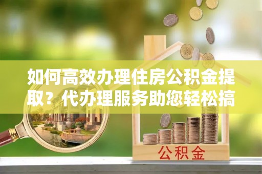 澄海如何高效办理住房公积金提取？代办理服务助您轻松搞定